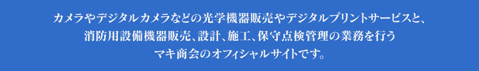 カメラやデジタルカメラなどの光学機器販売やデジタルプリントサービスと、消防用設備機器販売、設計、施工、保守点検管理の業務を行うマキ商会のオフィシャルサイトです。